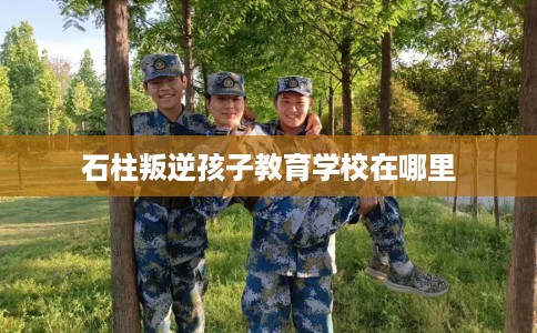 石柱叛逆孩子教育学校在哪里