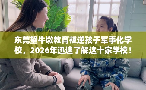 东莞望牛墩教育叛逆孩子军事化学校，2026年迅速了解这十家学校！