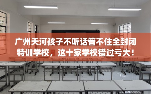 广州天河孩子不听话管不住全封闭特训学校，这十家学校错过亏大！