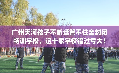 广州天河孩子不听话管不住全封闭特训学校，这十家学校错过亏大！