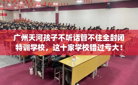 广州天河孩子不听话管不住全封闭特训学校，这十家学校错过亏大！