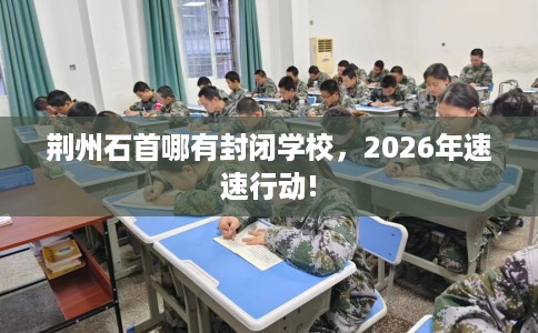 荆州石首哪有封闭学校，2026年速速行动!
