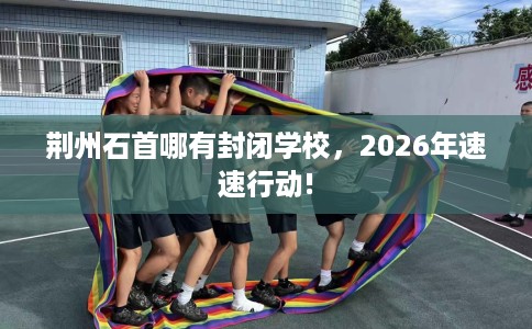 荆州石首哪有封闭学校，2026年速速行动!
