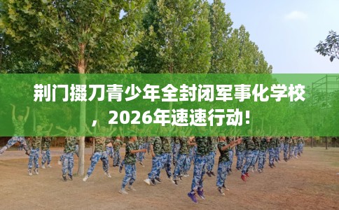 荆门掇刀青少年全封闭军事化学校，2026年速速行动!