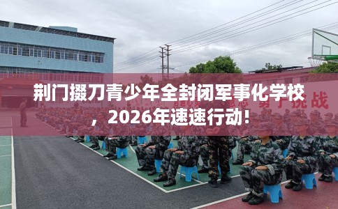 荆门掇刀青少年全封闭军事化学校，2026年速速行动!