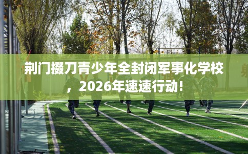 荆门掇刀青少年全封闭军事化学校，2026年速速行动!