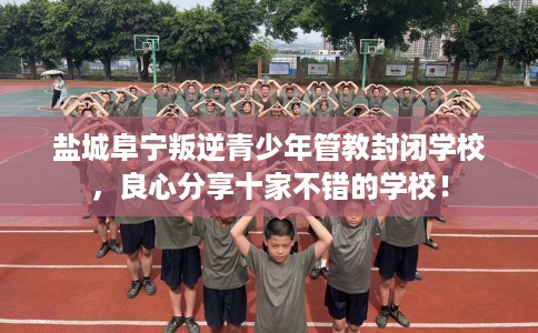 盐城阜宁叛逆青少年管教封闭学校，良心分享十家不错的学校！