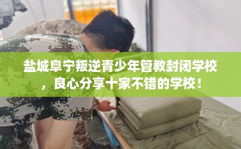 盐城阜宁叛逆青少年管教封闭学校，良心分享十家不错的学校！
