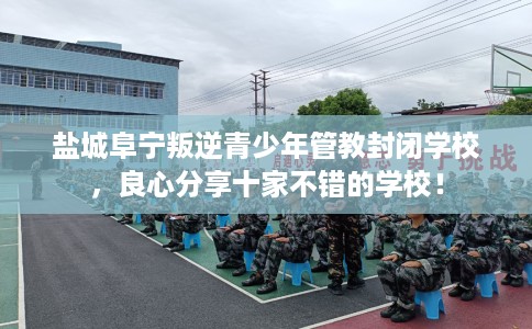盐城阜宁叛逆青少年管教封闭学校，良心分享十家不错的学校！