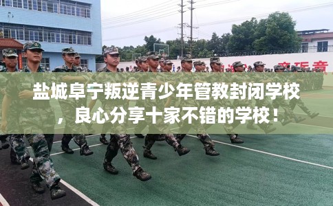 盐城阜宁叛逆青少年管教封闭学校，良心分享十家不错的学校！