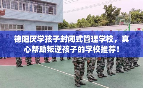 德阳厌学孩子封闭式管理学校，真心帮助叛逆孩子的学校推荐！