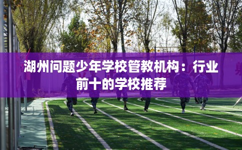湖州问题少年学校管教机构：行业前十的学校推荐