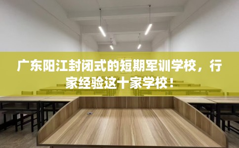 广东阳江封闭式的短期军训学校，行家经验这十家学校！