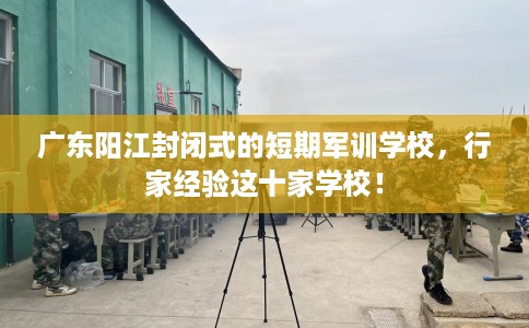 广东阳江封闭式的短期军训学校，行家经验这十家学校！