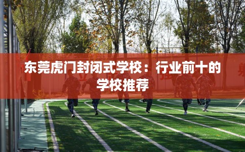 东莞虎门封闭式学校：行业前十的学校推荐
