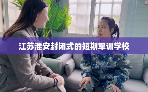 江苏淮安封闭式的短期军训学校