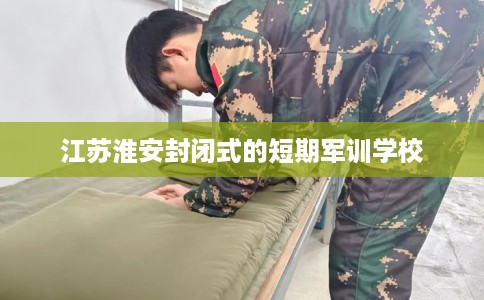 江苏淮安封闭式的短期军训学校