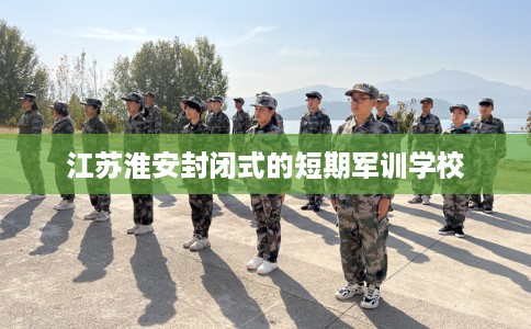 江苏淮安封闭式的短期军训学校
