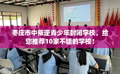 枣庄市中叛逆青少年封闭学校，给您推荐10家不错的学校！