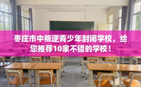 枣庄市中叛逆青少年封闭学校，给您推荐10家不错的学校！