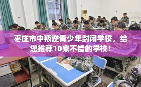 枣庄市中叛逆青少年封闭学校，给您推荐10家不错的学校！