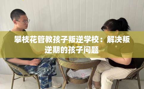 攀枝花管教孩子叛逆学校：解决叛逆期的孩子问题
