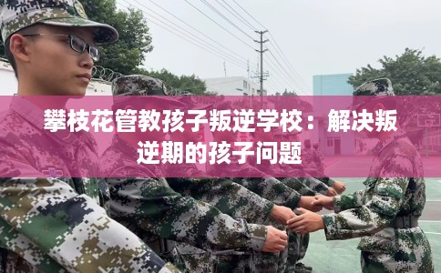 攀枝花管教孩子叛逆学校：解决叛逆期的孩子问题