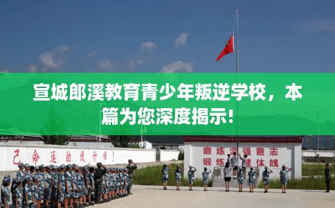 宣城郎溪教育青少年叛逆学校，本篇为您深度揭示!