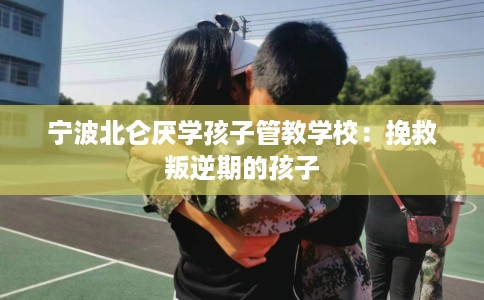 宁波北仑厌学孩子管教学校：挽救叛逆期的孩子
