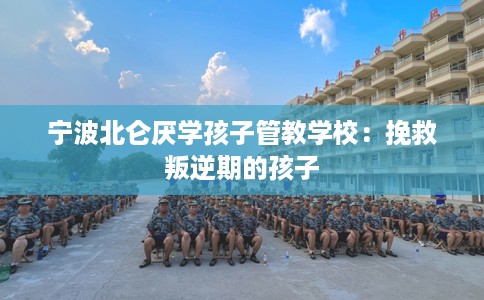 宁波北仑厌学孩子管教学校：挽救叛逆期的孩子
