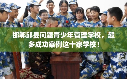 邯郸邱县问题青少年管理学校，超多成功案例这十家学校！