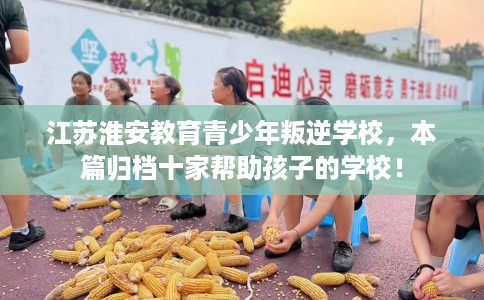 江苏淮安教育青少年叛逆学校，本篇归档十家帮助孩子的学校！