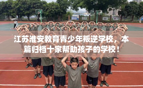 江苏淮安教育青少年叛逆学校，本篇归档十家帮助孩子的学校！