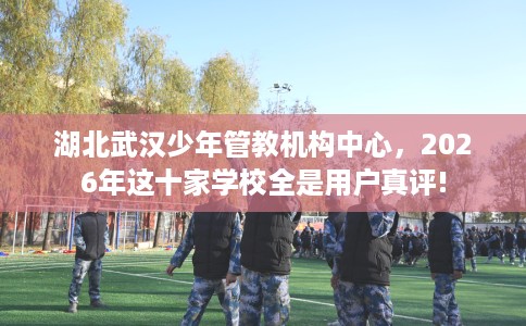湖北武汉少年管教机构中心，2026年这十家学校全是用户真评!