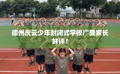 德州庆云少年封闭式学校广受家长好评！