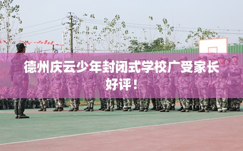 德州庆云少年封闭式学校广受家长好评！