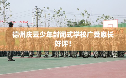 德州庆云少年封闭式学校广受家长好评！