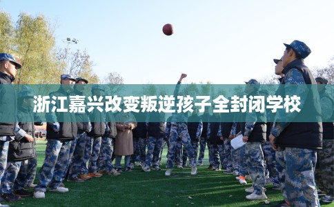 浙江嘉兴改变叛逆孩子全封闭学校
