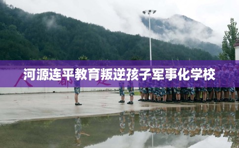 河源连平教育叛逆孩子军事化学校