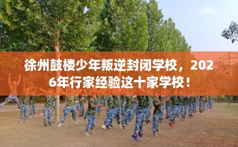 徐州鼓楼少年叛逆封闭学校，2026年行家经验这十家学校！