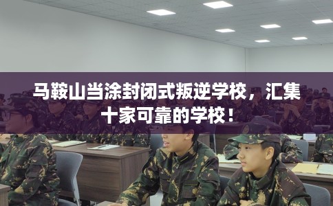 马鞍山当涂封闭式叛逆学校，汇集十家可靠的学校！