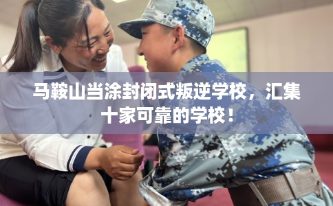 马鞍山当涂封闭式叛逆学校，汇集十家可靠的学校！