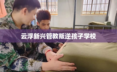 云浮新兴管教叛逆孩子学校