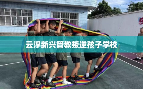 云浮新兴管教叛逆孩子学校
