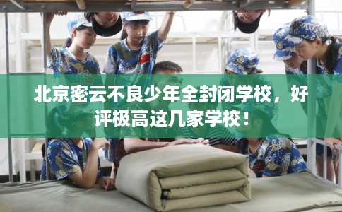北京密云不良少年全封闭学校，好评极高这几家学校！