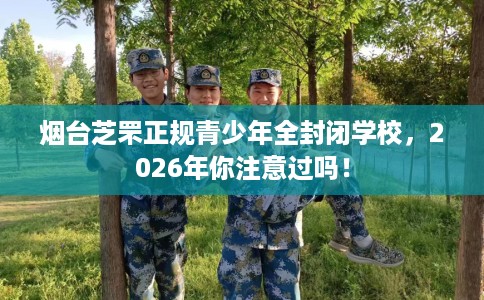 烟台芝罘正规青少年全封闭学校，2026年你注意过吗！