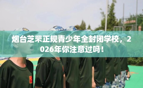 烟台芝罘正规青少年全封闭学校，2026年你注意过吗！