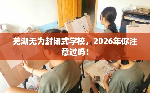 芜湖无为封闭式学校，2026年你注意过吗！