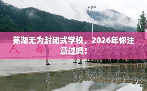 芜湖无为封闭式学校，2026年你注意过吗！