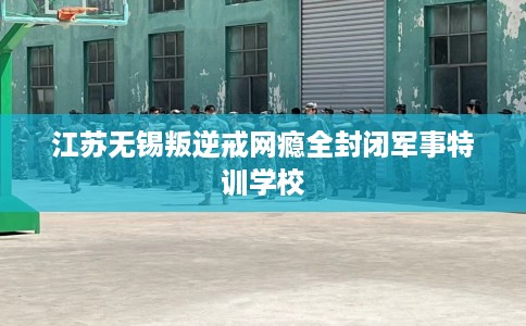 江苏无锡叛逆戒网瘾全封闭军事特训学校